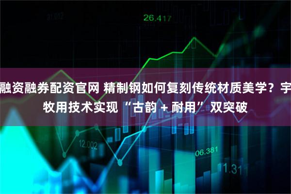 融资融券配资官网 精制钢如何复刻传统材质美学？宇牧用技术实现 “古韵 + 耐用” 双突破