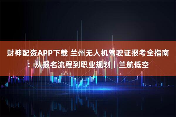 财神配资APP下载 兰州无人机驾驶证报考全指南：从报名流程到职业规划丨兰航低空