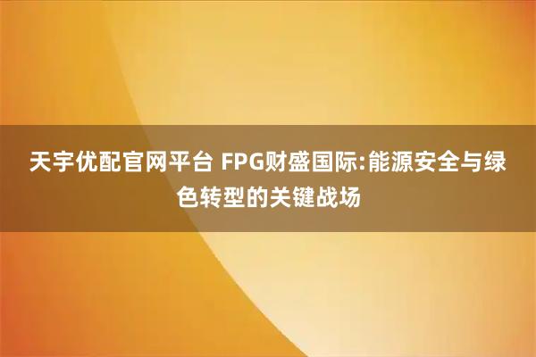 天宇优配官网平台 FPG财盛国际:能源安全与绿色转型的关键战场