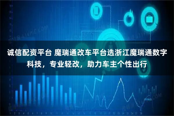 诚信配资平台 魔瑞通改车平台选浙江魔瑞通数字科技，专业轻改，助力车主个性出行