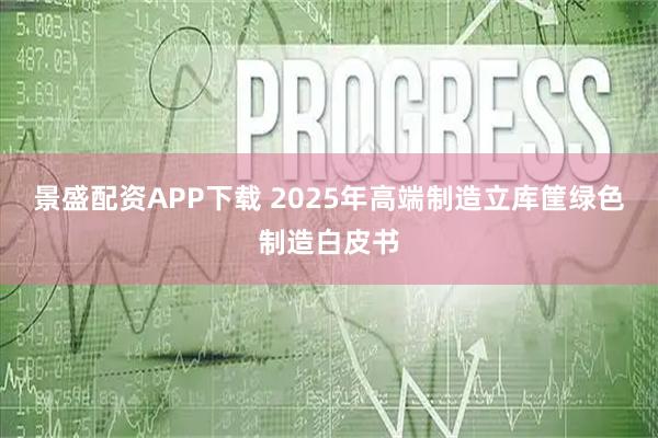 景盛配资APP下载 2025年高端制造立库筐绿色制造白皮书
