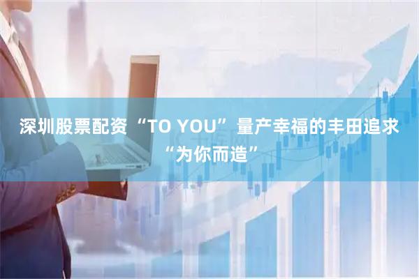 深圳股票配资 “TO YOU” 量产幸福的丰田追求“为你而造”