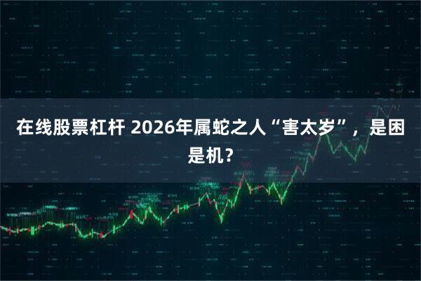 在线股票杠杆 2026年属蛇之人“害太岁”，是困是机？