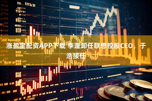涨盈宝配资APP下载 李蓬卸任联想控股CEO,于浩接任