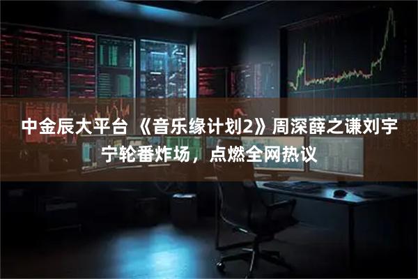 中金辰大平台 《音乐缘计划2》周深薛之谦刘宇宁轮番炸场，点燃全网热议