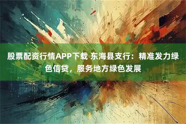 股票配资行情APP下载 东海县支行：精准发力绿色信贷，服务地方绿色发展