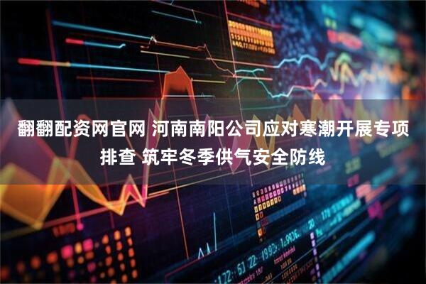 翻翻配资网官网 河南南阳公司应对寒潮开展专项排查 筑牢冬季供气安全防线