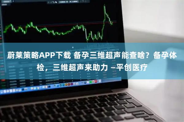蔚莱策略APP下载 备孕三维超声能查啥？备孕体检，三维超声来助力 —平创医疗