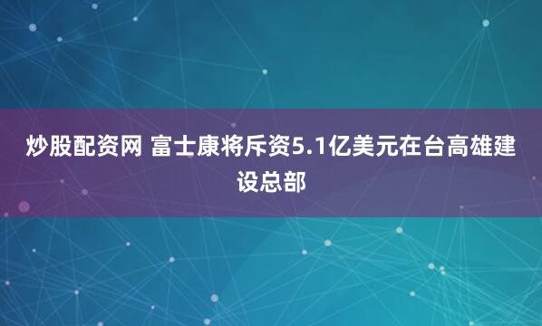 炒股配资网 富士康将斥资5.1亿美元在台高雄建设总部
