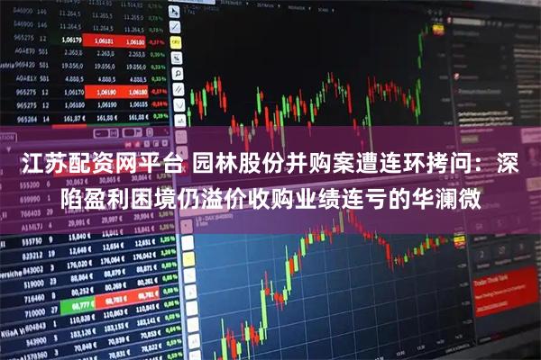 江苏配资网平台 园林股份并购案遭连环拷问：深陷盈利困境仍溢价收购业绩连亏的华澜微