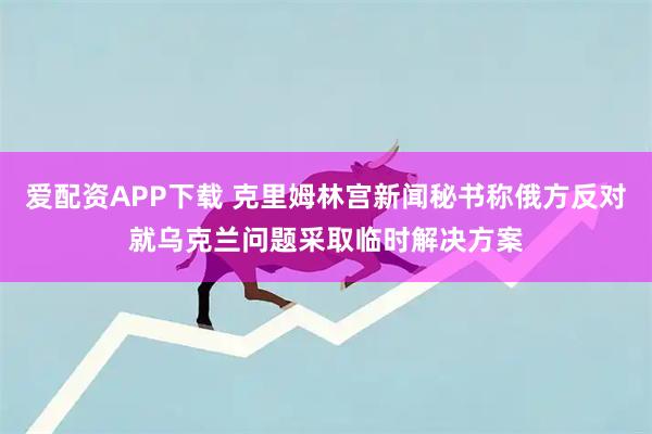 爱配资APP下载 克里姆林宫新闻秘书称俄方反对就乌克兰问题采取临时解决方案