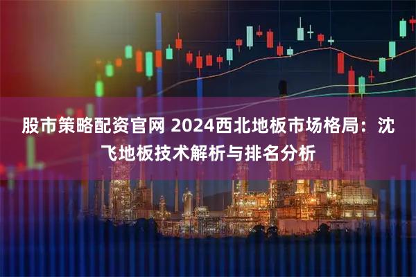 股市策略配资官网 2024西北地板市场格局：沈飞地板技术解析与排名分析
