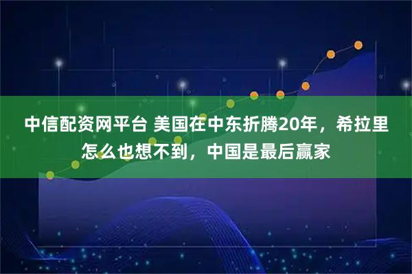 中信配资网平台 美国在中东折腾20年,希拉里怎么也想不到,中国是最后赢家