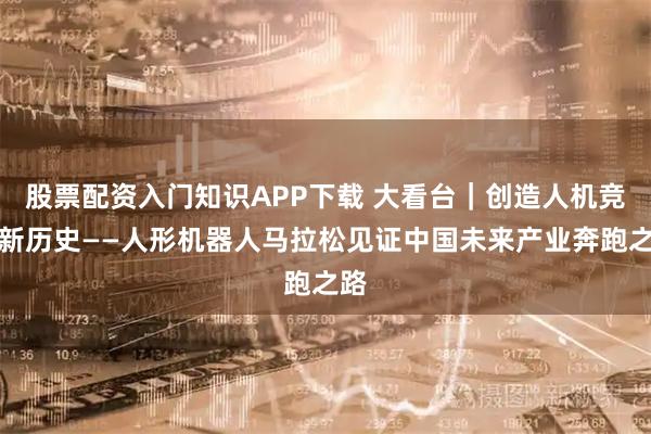 股票配资入门知识APP下载 大看台｜创造人机竞速新历史——人形机器人马拉松见证中国未来产业奔跑之路