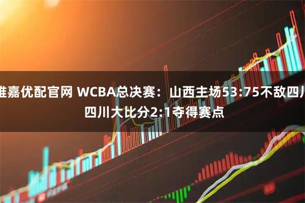 维嘉优配官网 WCBA总决赛：山西主场53:75不敌四川 四川大比分2:1夺得赛点