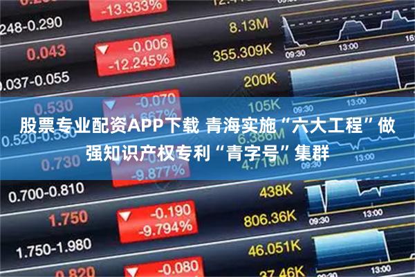 股票专业配资APP下载 青海实施“六大工程”做强知识产权专利“青字号”集群