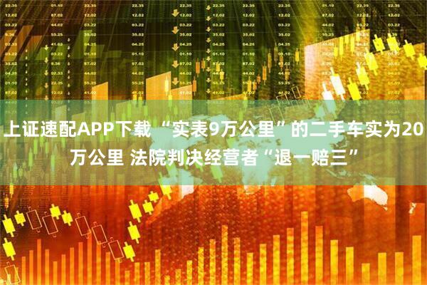 上证速配APP下载 “实表9万公里”的二手车实为20万公里 法院判决经营者“退一赔三”