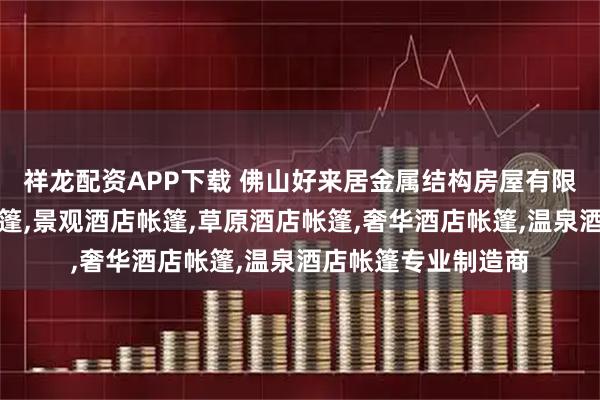 祥龙配资APP下载 佛山好来居金属结构房屋有限公司：酒店别墅帐篷,景观酒店帐篷,草原酒店帐篷,奢华酒店帐篷,温泉酒店帐篷专业制造商