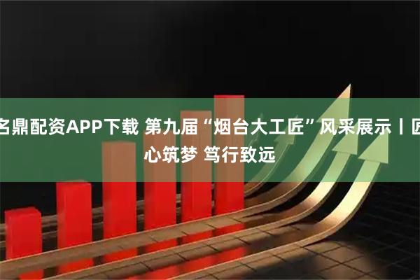 名鼎配资APP下载 第九届“烟台大工匠”风采展示丨匠心筑梦 笃行致远