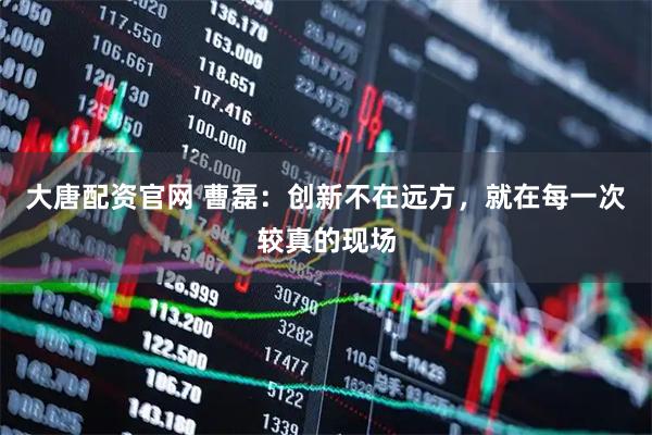 大唐配资官网 曹磊：创新不在远方，就在每一次较真的现场