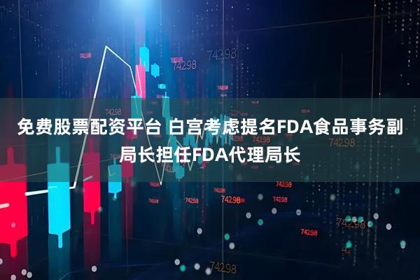 免费股票配资平台 白宫考虑提名FDA食品事务副局长担任FDA代理局长